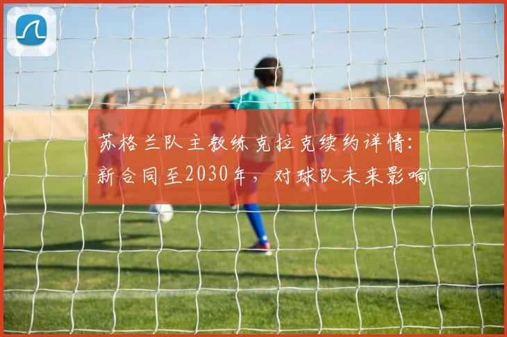 苏格兰队主教练克拉克续约详情：新合同至2030年，对球队未来影响几何？