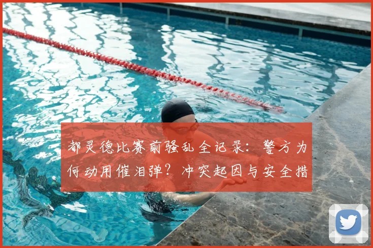 都灵德比赛前骚乱全记录：警方为何动用催泪弹？冲突起因与安全措施深度解析