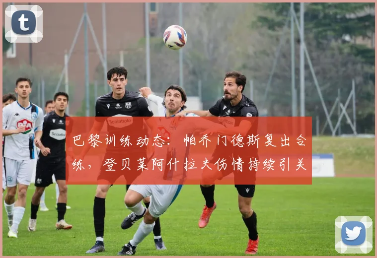巴黎训练动态：帕乔门德斯复出合练，登贝莱阿什拉夫伤情持续引关注