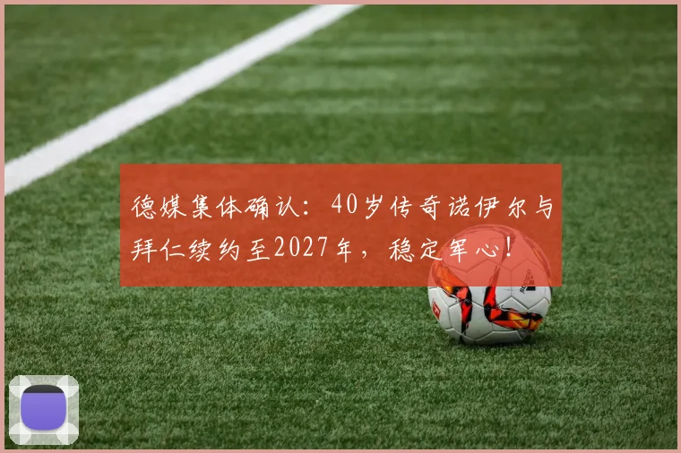 德媒集体确认：40岁传奇诺伊尔与拜仁续约至2027年，稳定军心！