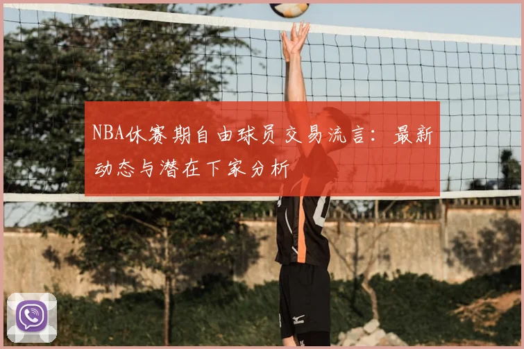 NBA休赛期自由球员交易流言：最新动态与潜在下家分析