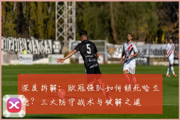 深度拆解：欧冠强队如何锁死哈兰德？三大防守战术与破解之道