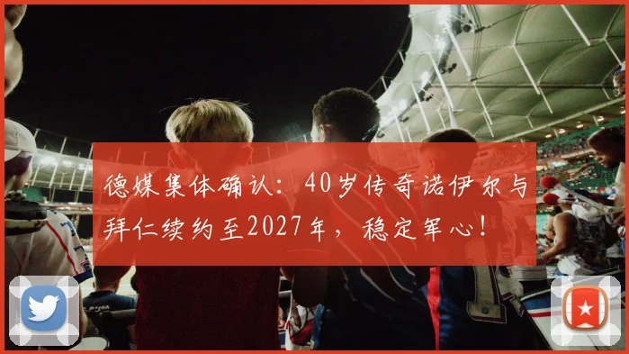 德媒集体确认：40岁传奇诺伊尔与拜仁续约至2027年，稳定军心！